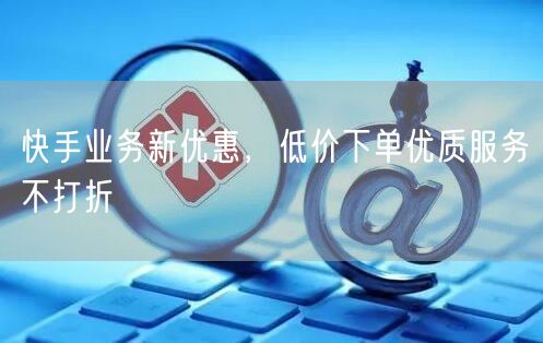快手业务新优惠，低价下单优质服务不打折
