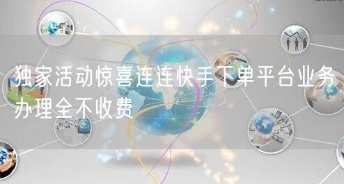 独家活动惊喜连连快手下单平台业务办理全不