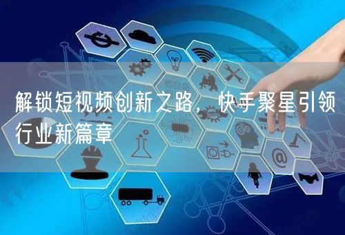 解锁短视频创新之路，快手聚星引领行业新篇