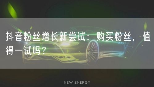抖音粉丝增长新尝试：购买粉丝，值得一试吗