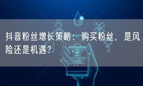 抖音粉丝增长策略：购买粉丝，是风险还是机