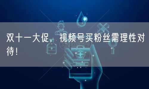 双十一大促，视频号买粉丝需理性对待！