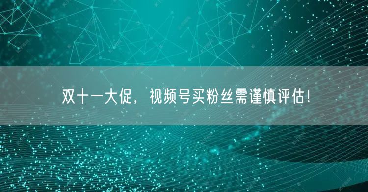 双十一大促,视频号买粉丝需谨慎评估!