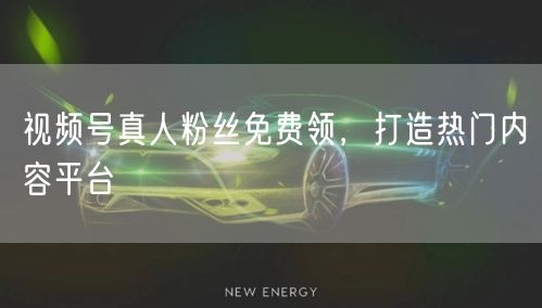 视频号真人粉丝免费领，打造热门内容平台