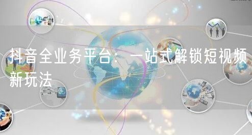 抖音全业务平台：一站式解锁短视频新玩法