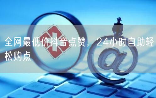 全网最低价抖音点赞，24小时自助轻松购点