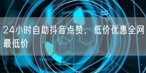 24小时自助抖音点赞，低价优惠全网最低价