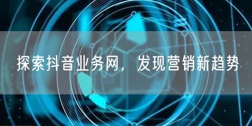探索抖音业务网，发现营销新趋势
