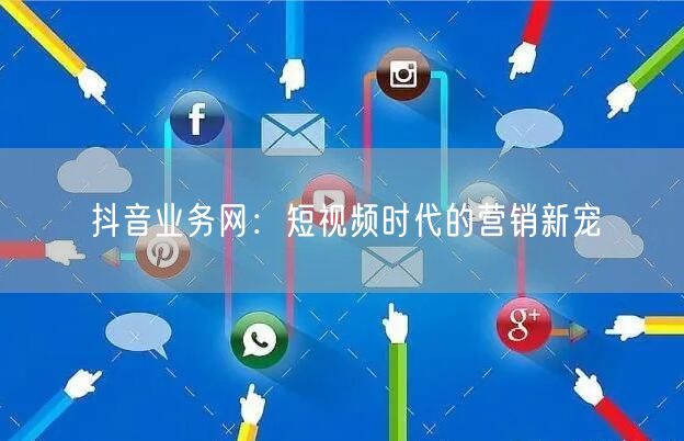 抖音业务网：短视频时代的营销新宠